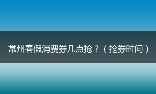 常州春假消费券几点抢？（抢券时间）