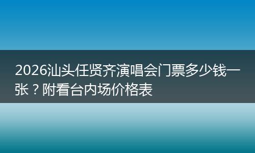 2026汕头任贤齐演唱会门票多少钱一张？附看台内场价格表