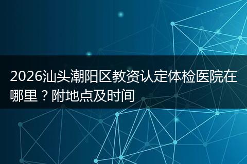 2026汕头潮阳区教资认定体检医院在哪里？附地点及时间