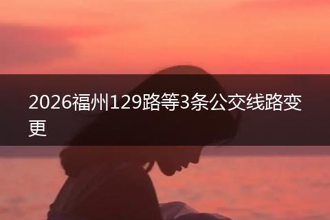 2026福州129路等3条公交线路变更