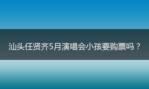 汕头任贤齐5月演唱会小孩要购票吗？