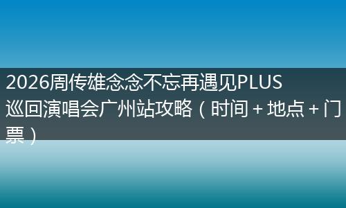 2026周传雄念念不忘再遇见PLUS巡回演唱会广州站攻略(时间+地点+门票)