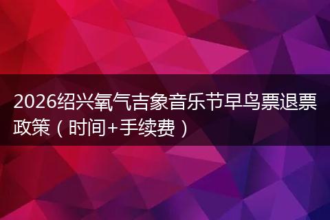 2026绍兴氧气吉象音乐节早鸟票退票政策（时间+手续费）