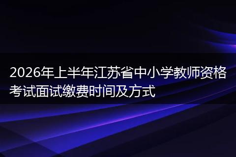 2026年上半年江苏省中小学教师资格考试面试缴费时间及方式