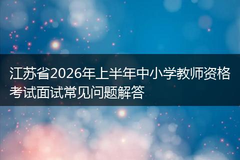 江苏省2026年上半年中小学教师资格考试面试常见问题解答