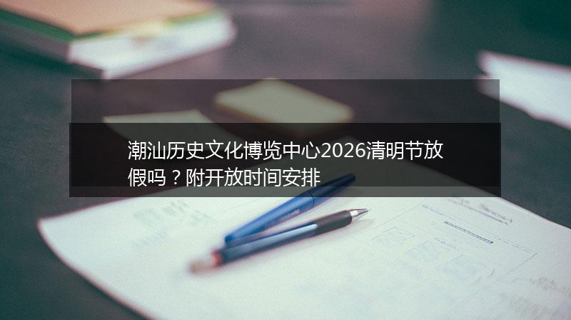 潮汕历史文化博览中心2026清明节放假吗?附开放时间安排