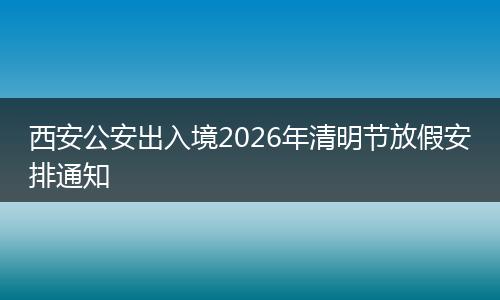 西安公安出入境2026年清明节放假安排通知