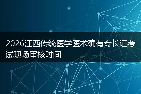 2026江西传统医学医术确有专长证考试现场审核时间