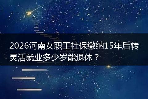 2026河南女职工社保缴纳15年后转灵活就业多少岁能退休？