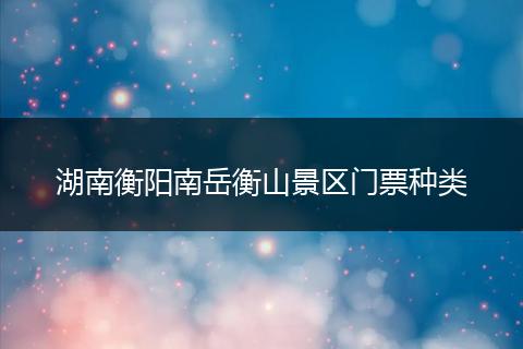 湖南衡阳南岳衡山景区门票种类