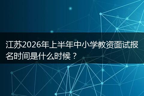江苏2026年上半年中小学教资面试报名时间是什么时候?