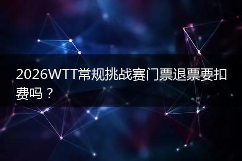2026WTT常规挑战赛门票退票要扣费吗？