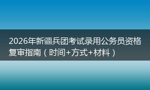 2026年新疆兵团考试录用公务员资格复审指南（时间+方式+材料）