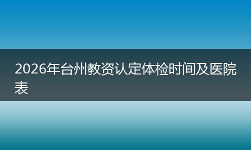 2026年台州教资认定体检时间及医院表