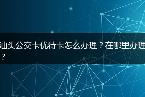 汕头公交卡优待卡怎么办理？在哪里办理？