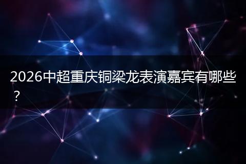 2026中超重庆铜梁龙表演嘉宾有哪些?