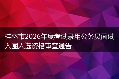 桂林市2026年度考试录用公务员面试入围人选资格审查通告