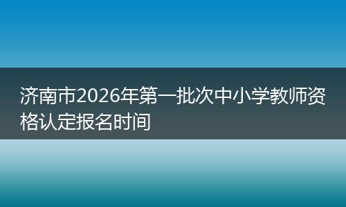 济南市2026年第一批次中小学教师资格认定报名时间