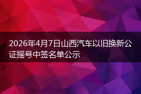 2026年4月7日山西汽车以旧换新公证摇号中签名单公示