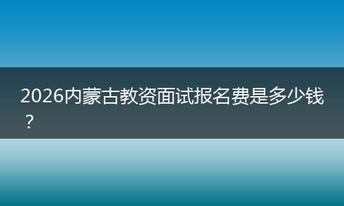 2026内蒙古教资面试报名费是多少钱？