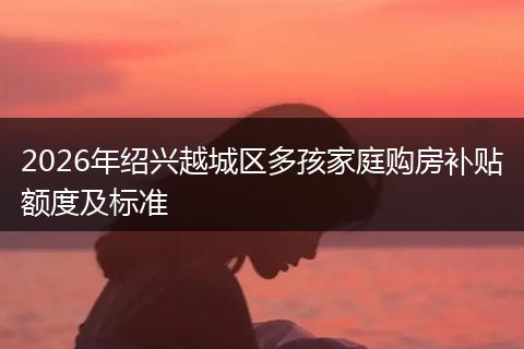 2026年绍兴越城区多孩家庭购房补贴额度及标准