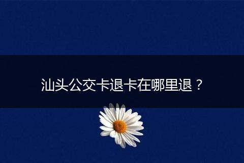 汕头公交卡退卡在哪里退？