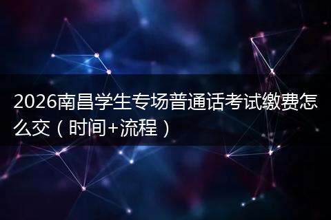 2026南昌学生专场普通话考试缴费怎么交（时间+流程）