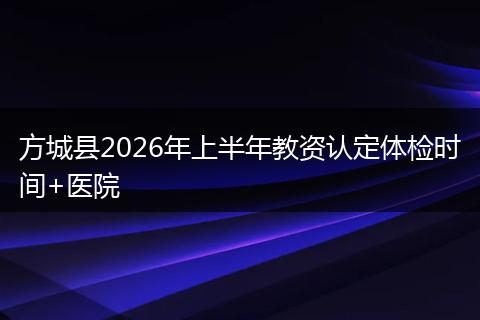 方城县2026年上半年教资认定体检时间+医院