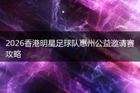 2026香港明星足球队惠州公益邀请赛攻略