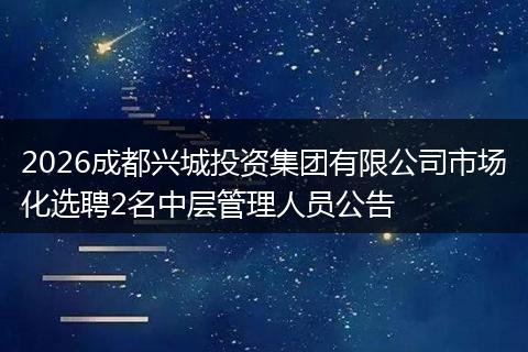 2026成都兴城投资集团有限公司市场化选聘2名中层管理人员公告