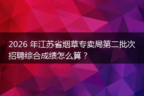 2026 年江苏省烟草专卖局第二批次招聘综合成绩怎么算？