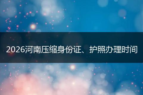 2026河南压缩身份证、护照办理时间