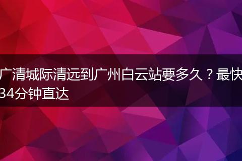 广清城际清远到广州白云站要多久？最快34分钟直达