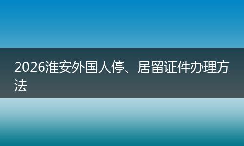 2026淮安外国人停、居留证件办理方法