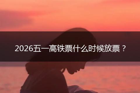 2026五一高铁票什么时候放票？