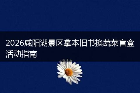 2026咸阳湖景区拿本旧书换蔬菜盲盒活动指南