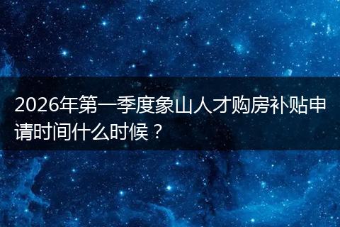2026年第一季度象山人才购房补贴申请时间什么时候？