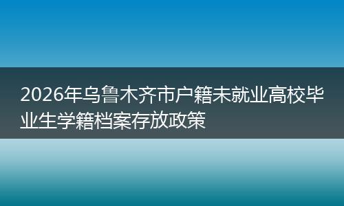 2026年乌鲁木齐市户籍未就业高校毕业生学籍档案存放政策