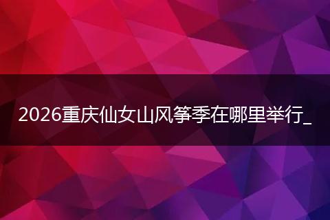 2026重庆仙女山风筝季在哪里举行_