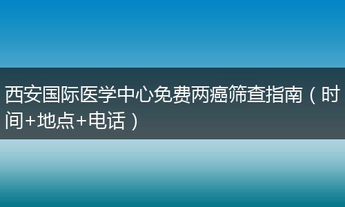 西安国际医学中心免费两癌筛查指南（时间+地点+电话）
