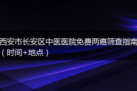 西安市长安区中医医院免费两癌筛查指南（时间+地点）