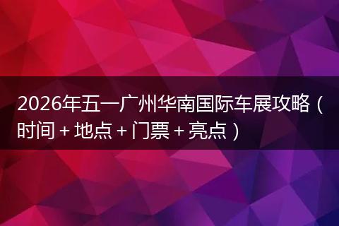 2026年五一广州华南国际车展攻略（时间＋地点＋门票＋亮点）