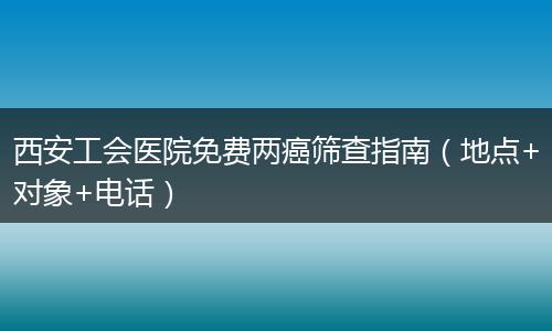 西安工会医院免费两癌筛查指南（地点+对象+电话）