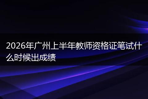 2026年广州上半年教师资格证笔试什么时候出成绩