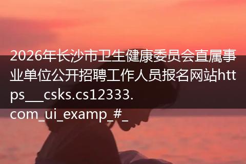2026年长沙市卫生健康委员会直属事业单位公开招聘工作人员报名网站https___csks.cs12333.com_ui_examp_#_