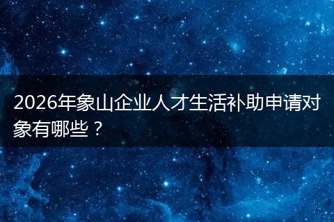 2026年象山企业人才生活补助申请对象有哪些？
