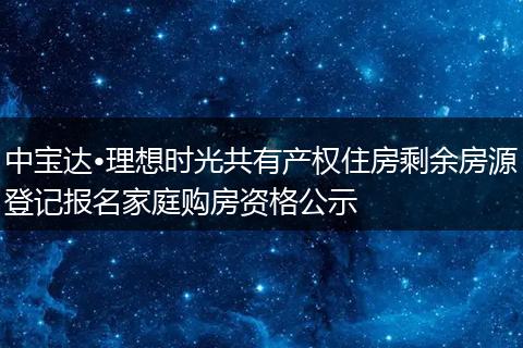 中宝达•理想时光共有产权住房剩余房源登记报名家庭购房资格公示