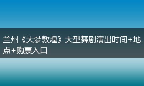 兰州《大梦敦煌》大型舞剧演出时间+地点+购票入口