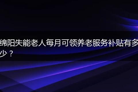 绵阳失能老人每月可领养老服务补贴有多少？