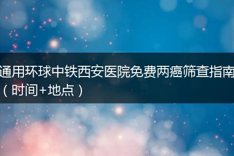 通用环球中铁西安医院免费两癌筛查指南（时间+地点）